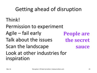 Getting ahead of disruption
Think!
Permission to experiment
Agile – fail early
Talk about the issues
Scan the landscape
Look at other industries for
inspiration
Mar-16 Disruption | © Kate Carruthers | katecarruthers.com 23
People are
the secret
sauce
 