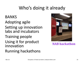 Who’s doing it already
BANKS
Adopting agile
Setting up innovation
labs and incubators
Training people
Using it for product
innovation
Running hackathons
Mar-16 Disruption | © Kate Carruthers | katecarruthers.com 25
NAB hackathon
 
