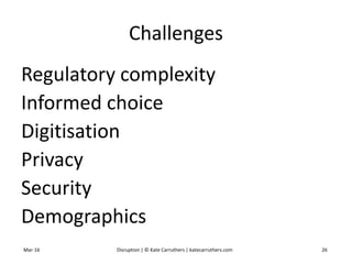 Challenges
Regulatory complexity
Informed choice
Digitisation
Privacy
Security
Demographics
Mar-16 Disruption | © Kate Carruthers | katecarruthers.com 26
 