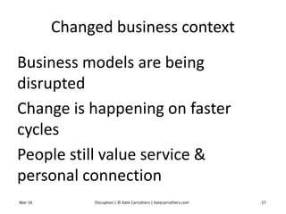 Changed business context
Business models are being
disrupted
Change is happening on faster
cycles
People still value service &
personal connection
Mar-16 Disruption | © Kate Carruthers | katecarruthers.com 27
 