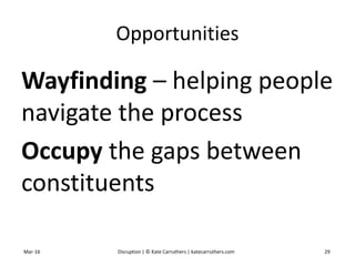 Opportunities
Wayfinding – helping people
navigate the process
Occupy the gaps between
constituents
Mar-16 Disruption | © Kate Carruthers | katecarruthers.com 29
 