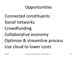 Opportunities
Connected constituents
Social networks
Crowdfunding
Collaborative economy
Optimise & streamline process
Use cloud to lower costs
Mar-16 Disruption | © Kate Carruthers | katecarruthers.com 30
 
