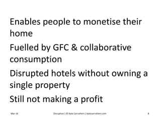 Enables people to monetise their
home
Fuelled by GFC & collaborative
consumption
Disrupted hotels without owning a
single property
Still not making a profit
Mar-16 Disruption | © Kate Carruthers | katecarruthers.com 8
 