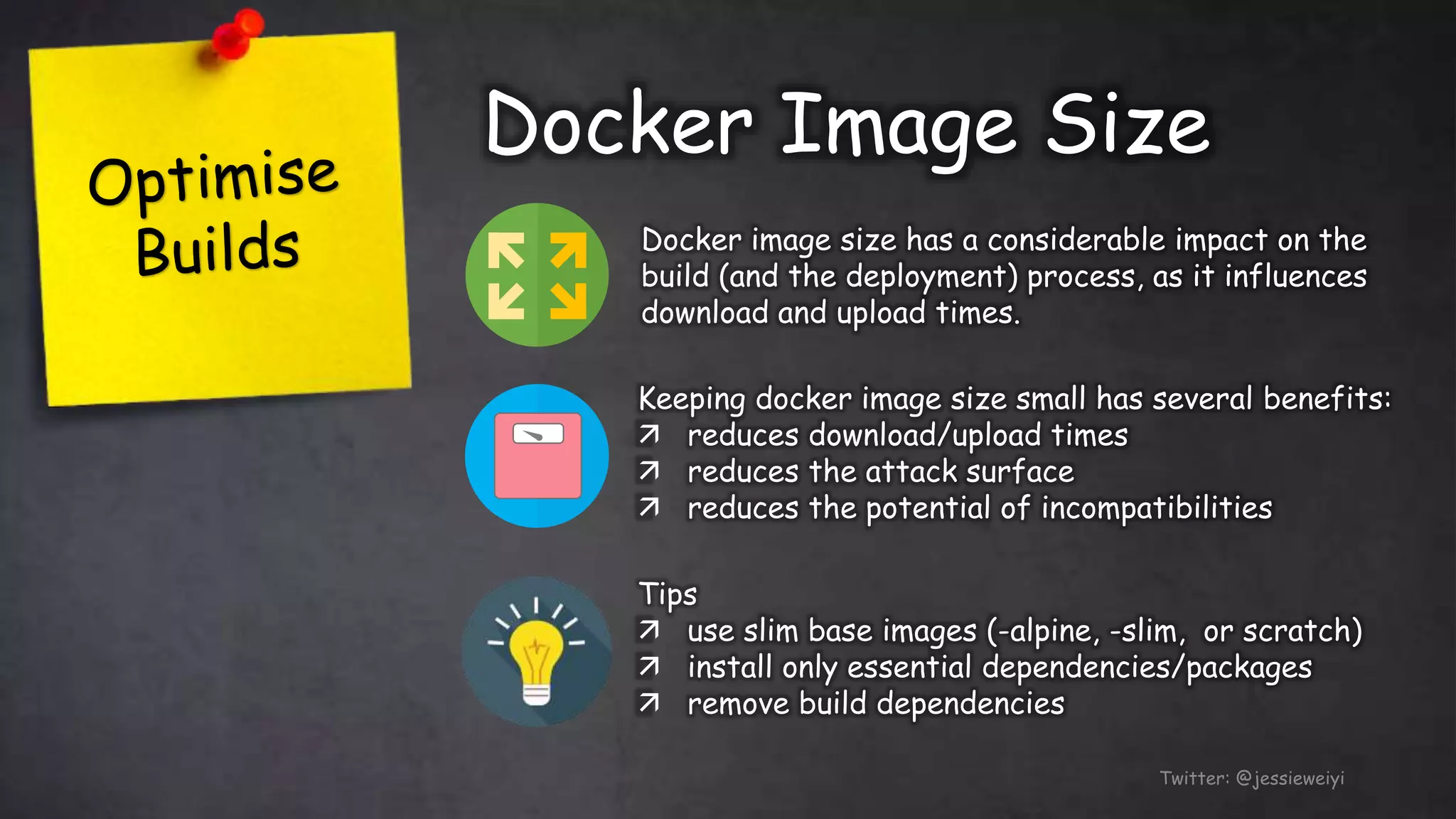 Docker Image Size
Twitter: @jessieweiyi
Docker image size has a considerable impact on the
build (and the deployment) process, as it influences
download and upload times.
Keeping docker image size small has several benefits:
 reduces download/upload times
 reduces the attack surface
 reduces the potential of incompatibilities
Tips
 use slim base images (-alpine, -slim, or scratch)
 install only essential dependencies/packages
 remove build dependencies
 