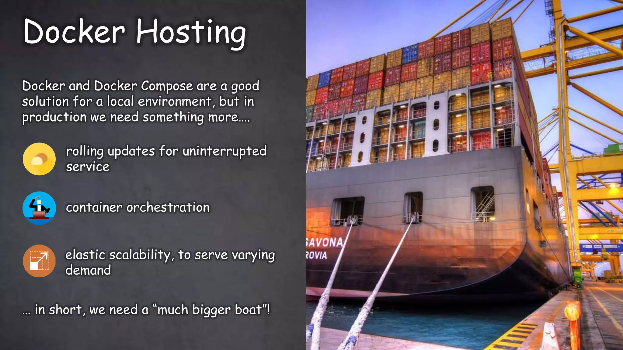 Docker Hosting
Twitter: @jessieweiyi
Docker and Docker Compose are a good
solution for a local environment, but in
production we need something more….
… in short, we need a “much bigger boat”!
rolling updates for uninterrupted
service
container orchestration
elastic scalability, to serve varying
demand
 