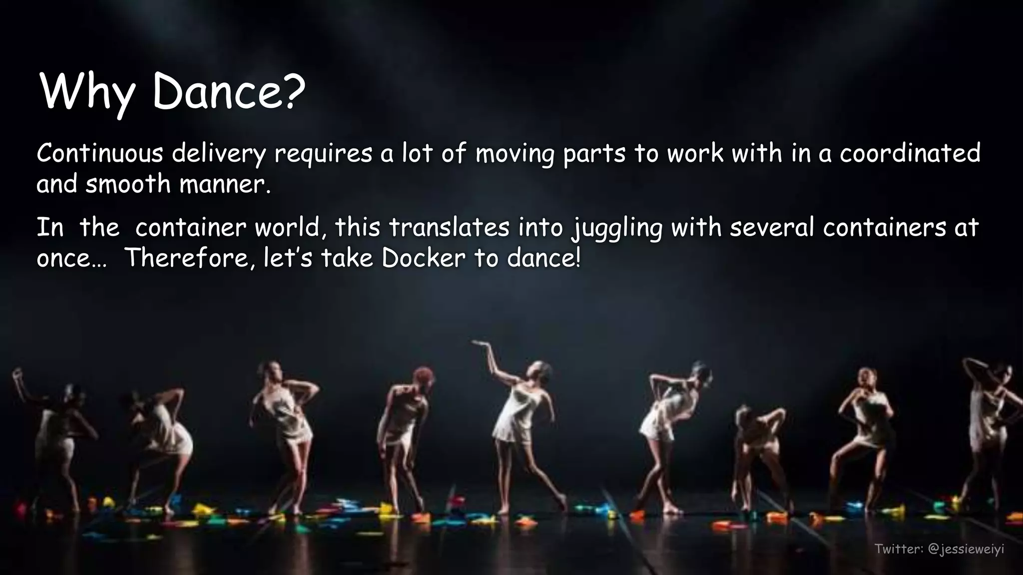 Twitter: @jessieweiyi
Why Dance?
Continuous delivery requires a lot of moving parts to work with in a coordinated
and smooth manner.
In the container world, this translates into juggling with several containers at
once… Therefore, let’s take Docker to dance!
 