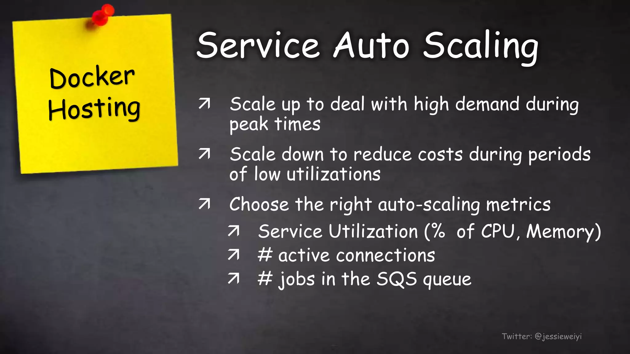 Service Auto Scaling
Twitter: @jessieweiyi
 Scale up to deal with high demand during
peak times
 Scale down to reduce costs during periods
of low utilizations
 Choose the right auto-scaling metrics
 Service Utilization (% of CPU, Memory)
 # active connections
 # jobs in the SQS queue
 