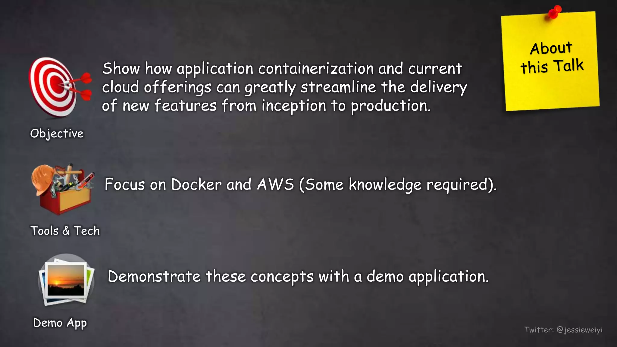 Twitter: @jessieweiyi
Objective
Show how application containerization and current
cloud offerings can greatly streamline the delivery
of new features from inception to production.
Tools & Tech
Focus on Docker and AWS (Some knowledge required).
Demo App
Demonstrate these concepts with a demo application.
 