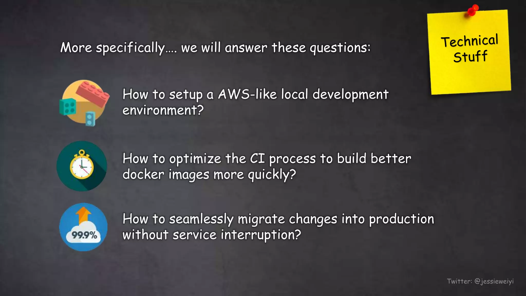 Twitter: @jessieweiyi
How to setup a AWS-like local development
environment?
How to optimize the CI process to build better
docker images more quickly?
How to seamlessly migrate changes into production
without service interruption?
More specifically…. we will answer these questions:
 