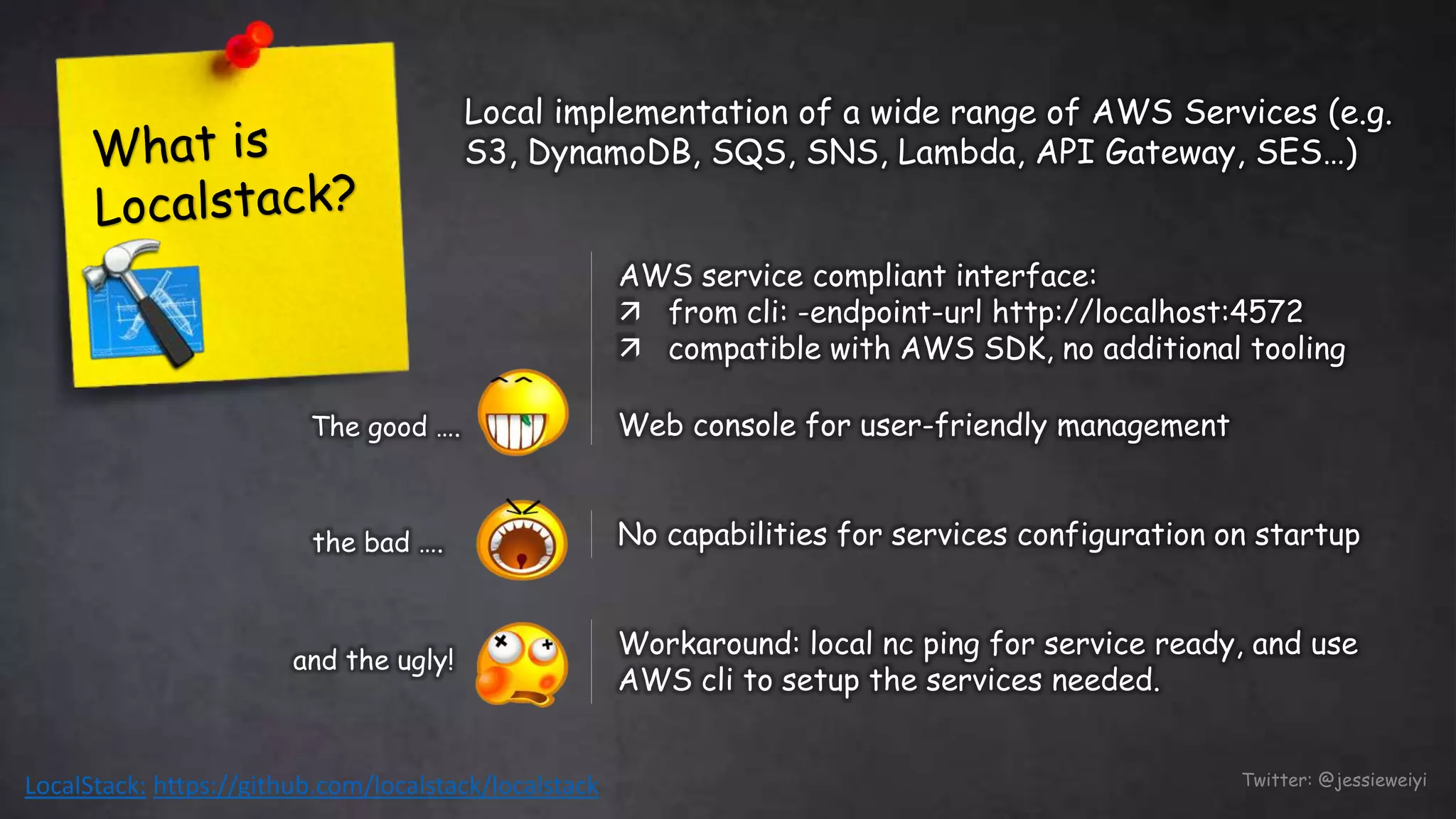LocalStack: https://github.com/localstack/localstack Twitter: @jessieweiyi
AWS service compliant interface:
 from cli: -endpoint-url http://localhost:4572
 compatible with AWS SDK, no additional tooling
Web console for user-friendly managementThe good ….
No capabilities for services configuration on startupthe bad ….
Workaround: local nc ping for service ready, and use
AWS cli to setup the services needed.
and the ugly!
Local implementation of a wide range of AWS Services (e.g.
S3, DynamoDB, SQS, SNS, Lambda, API Gateway, SES…)
 