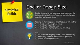 Docker Image Size
Twitter: @jessieweiyi
Docker image size has a considerable impact on the
build (and the deployment) process, as it influences
download and upload times.
Keeping docker image size small has several benefits:
 reduces download/upload times
 reduces the attack surface
 reduces the potential of incompatibilities
Tips
 use slim base images (-alpine, -slim, or scratch)
 install only essential dependencies/packages
 remove build dependencies
 