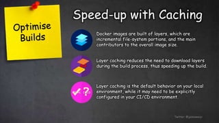 Speed-up with Caching
Twitter: @jessieweiyi
Docker images are built of layers, which are
incremental file-system portions, and the main
contributors to the overall image size.
Layer caching reduces the need to download layers
during the build process, thus speeding up the build.
Layer caching is the default behavior on your local
environment, while it may need to be explicitly
configured in your CI/CD environment.
 