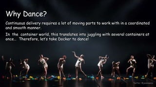 Twitter: @jessieweiyi
Why Dance?
Continuous delivery requires a lot of moving parts to work with in a coordinated
and smooth manner.
In the container world, this translates into juggling with several containers at
once… Therefore, let’s take Docker to dance!
 