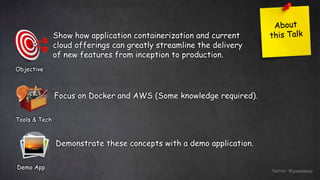 Twitter: @jessieweiyi
Objective
Show how application containerization and current
cloud offerings can greatly streamline the delivery
of new features from inception to production.
Tools & Tech
Focus on Docker and AWS (Some knowledge required).
Demo App
Demonstrate these concepts with a demo application.
 