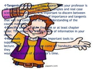 Tangents/Examples – It may appear that your professor is
off subject, but more that likely examples and real case
scenarios will be given. It is important to discern between
examples that illustrate points of importance and tangents
that will not contribute to your understanding of the
course material.
Specific order – Follow the book or at least chapter
order. This allows for a logical flow of information in your
notes.
Handouts – These are always important tools to
supplement
lecture. Test questions often come off handouts; otherwise
they
would be a waste of a professor’s time.
 