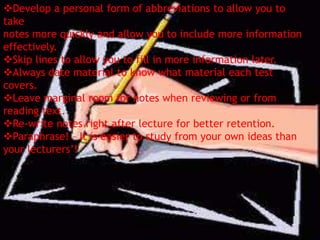 Develop a personal form of abbreviations to allow you to
take
notes more quickly and allow you to include more information
effectively.
Skip lines to allow you to fill in more information later.
Always date material to know what material each test
covers.
Leave marginal room for notes when reviewing or from
reading text.
Re-write notes right after lecture for better retention.
Paraphrase! – It is easier to study from your own ideas than
your lecturers’!
 