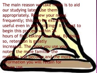 The main reason we take notes is to aid
our studying later. Use them
appropriately. Review your notes
frequently; this can be extremely
useful even in short sittings. It is best to
begin this process within 24
hours of first taking the notes. By doing
so, retention is greatly
increased. The more you use your
notes, the more familiar the
material will become and the more
information you will retain for
future use.
 