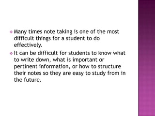  Many times note taking is one of the most
difficult things for a student to do
effectively.
 It can be difficult for students to know what
to write down, what is important or
pertinent information, or how to structure
their notes so they are easy to study from in
the future.
 