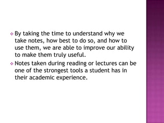  By taking the time to understand why we
take notes, how best to do so, and how to
use them, we are able to improve our ability
to make them truly useful.
 Notes taken during reading or lectures can be
one of the strongest tools a student has in
their academic experience.
 