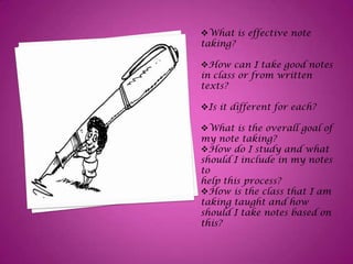 What is effective note
taking?
How can I take good notes
in class or from written
texts?
Is it different for each?
What is the overall goal of
my note taking?
How do I study and what
should I include in my notes
to
help this process?
How is the class that I am
taking taught and how
should I take notes based on
this?
 