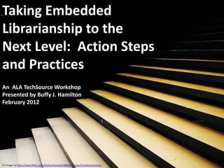 Taking Embedded
Librarianship to the
Next Level: Action Steps
and Practices
An ALA TechSource Workshop
Presented by Buffy J. Hamilton
February 2012




CC image via http://www.flickr.com/photos/moyogo/4884992/sizes/l/in/photostream/
 
