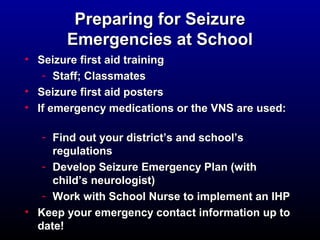 PPrreeppaarriinngg ffoorr SSeeiizzuurree 
EEmmeerrggeenncciieess aatt SScchhooooll 
• SSeeiizzuurree ffiirrsstt aaiidd ttrraaiinniinngg 
- SSttaaffff; CCllaassssmmaatteess 
• SSeeiizzuurree ffiirrsstt aaiidd ppoosstteerrss 
• IIff eemmeerrggeennccyy mmeeddiiccaattiioonnss oorr tthhee VVNNSS aarree uusseedd:: 
- FFiinndd oouutt yyoouurr ddiissttrriicctt’’ss aanndd sscchhooooll’’ss 
rreegguullaattiioonnss 
- DDeevveelloopp SSeeiizzuurree EEmmeerrggeennccyy PPllaann ((wwiitthh 
cchhiilldd’’ss nneeuurroollooggiisstt)) 
- WWoorrkk wwiitthh SScchhooooll NNuurrssee ttoo iimmpplleemmeenntt aann IIHHPP 
• KKeeeepp yyoouurr eemmeerrggeennccyy ccoonnttaacctt iinnffoorrmmaattiioonn uupp ttoo 
ddaattee!! 
 