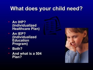 WWhhaatt ddooeess yyoouurr cchhiilldd nneeeedd?? 
• AAnn IIHHPP?? 
((IInnddiivviidduuaalliizzeedd 
HHeeaalltthhccaarree PPllaann)) 
• AAnn IIEEPP?? 
((IInnddiivviidduuaalliizzeedd 
EEdduuccaattiioonn 
PPrrooggrraamm)) 
• BBootthh?? 
• AAnndd wwhhaatt iiss aa 550044 
PPllaann?? 
 