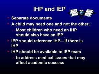 IIHHPP aanndd IIEEPP 
• SSeeppaarraattee ddooccuummeennttss 
• AA cchhiilldd mmaayy nneeeedd oonnee aanndd nnoott tthhee ootthheerr; 
- MMoosstt cchhiillddrreenn wwhhoo nneeeedd aann IIHHPP 
sshhoouulldd aallssoo hhaavvee aann IIEEPP.. 
• IIEEPP sshhoouulldd rreeffeerreennccee IIHHPP——iiff tthheerree iiss 
IIHHPP 
• IIHHPP sshhoouulldd bbee aavvaaiillaabbllee ttoo IIEEPP tteeaamm 
- ttoo aaddddrreessss mmeeddiiccaall iissssuueess tthhaatt mmaayy 
aaffffeecctt aaccaaddeemmiicc ssuucccceessss 
 