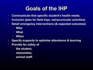 GGooaallss ooff tthhee IIHHPP 
• CCoommmmuunniiccaattee tthhaatt ssppeecciiffiicc ssttuuddeenntt’’ss hheeaalltthh nneeeeddss.. 
• IInncclluussiioonn ((ppllaann ffoorr ffiieelldd ttrriippss,, eexxttrraaccuurrrriiccuullaarr aaccttiivviittiieess) 
• DDeettaaiill eemmeerrggeennccyy iinntteerrvveennttiioonnss ((&& eexxppeecctteedd oouuttccoommeess) 
- WWhhoo 
- WWhhaatt 
- WWhheenn 
• SSppeecciiffyy ssuuppppoorrttss ttoo ooppttiimmiizzee aatttteennddaannccee && lleeaarrnniinngg 
• PPrroovviiddee ffoorr ssaaffeettyy ooff 
- tthhee ssttuuddeenntt,, 
- ccllaassssmmaatteess,, 
- sscchhooooll ssttaaffff.. 
 