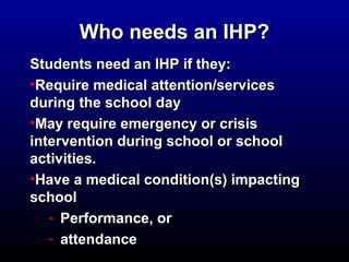 WWhhoo nneeeeddss aann IIHHPP?? 
SSttuuddeennttss nneeeedd aann IIHHPP iiff tthheeyy:: 
•RReeqquuiirree mmeeddiiccaall aatttteennttiioonn//sseerrvviicceess 
dduurriinngg tthhee sscchhooooll ddaayy 
•MMaayy rreeqquuiirree eemmeerrggeennccyy oorr ccrriissiiss 
iinntteerrvveennttiioonn dduurriinngg sscchhooooll oorr sscchhooooll 
aaccttiivviittiieess.. 
•HHaavvee aa mmeeddiiccaall ccoonnddiittiioonn((ss) iimmppaaccttiinngg 
sscchhooooll 
- PPeerrffoorrmmaannccee,, oorr 
- aatttteennddaannccee 
 