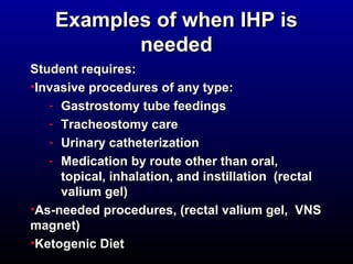 EExxaammpplleess ooff wwhheenn IIHHPP iiss 
nneeeeddeedd 
SSttuuddeenntt rreeqquuiirreess:: 
•IInnvvaassiivvee pprroocceedduurreess ooff aannyy ttyyppee:: 
- GGaassttrroossttoommyy ttuubbee ffeeeeddiinnggss 
- TTrraacchheeoossttoommyy ccaarree 
- UUrriinnaarryy ccaatthheetteerriizzaattiioonn 
- MMeeddiiccaattiioonn bbyy rroouuttee ootthheerr tthhaann oorraall,, 
ttooppiiccaall,, iinnhhaallaattiioonn,, aanndd iinnssttiillllaattiioonn ((rreeccttaall 
vvaalliiuumm ggeell) 
•AAss--nneeeeddeedd pprroocceedduurreess,, ((rreeccttaall vvaalliiuumm ggeell,, VVNNSS 
mmaaggnneett) 
•KKeettooggeenniicc DDiieett 
 