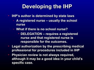 DDeevveellooppiinngg tthhee IIHHPP 
• IIHHPP’’ss aauutthhoorr iiss ddeetteerrmmiinneedd bbyy ssttaattee llaawwss 
- AA rreeggiisstteerreedd nnuurrssee –– uussuuaallllyy tthhee sscchhooooll 
nnuurrssee 
- WWhhaatt iiff tthheerree iiss nnoo sscchhooooll nnuurrssee?? 
• DDEELLEEGGAATTIIOONN –– rreeqquuiirreess aa rreeggiisstteerreedd 
nnuurrssee aanndd tthhaatt rreeggiisstteerreedd nnuurrssee iiss 
rreessppoonnssiibbllee ffoorr tthhee oouuttccoommeess.. 
• LLeeggaall aauutthhoorriizzaattiioonn bbyy tthhee pprreessccrriibbiinngg mmeeddiiccaall 
pprrooffeessssiioonnaall ffoorr pprroocceedduurreess iinncclluuddeedd iinn IIHHPP 
• PPhhyyssiicciiaann rreevviieeww iiss nnoott aallwwaayyss rreeqquuiirreedd,, 
aalltthhoouugghh iitt mmaayy bbee aa ggoooodd iiddeeaa iinn yyoouurr cchhiilldd’’ss 
ssppeecciiffiicc ccaassee.. 
 