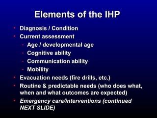 EElleemmeennttss ooff tthhee IIHHPP 
• DDiiaaggnnoossiiss // CCoonnddiittiioonn 
• CCuurrrreenntt aasssseessssmmeenntt 
- AAggee // ddeevveellooppmmeennttaall aaggee 
- CCooggnniittiivvee aabbiilliittyy 
- CCoommmmuunniiccaattiioonn aabbiilliittyy 
- MMoobbiilliittyy 
• EEvvaaccuuaattiioonn nneeeeddss ((ffiirree ddrriillllss,, eettcc..) 
• RRoouuttiinnee && pprreeddiiccttaabbllee nneeeeddss ((wwhhoo ddooeess wwhhaatt,, 
wwhheenn aanndd wwhhaatt oouuttccoommeess aarree eexxppeecctteedd) 
• EEmmeerrggeennccyy ccaarree//iinntteerrvveennttiioonnss ((ccoonnttiinnuueedd 
NNEEXXTT SSLLIIDDEE)) 
 