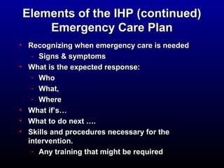 Elements ooff tthhee IIHHPP ((ccoonnttiinnuueedd) 
EEmmeerrggeennccyy CCaarree PPllaann 
• RReeccooggnniizziinngg wwhheenn eemmeerrggeennccyy ccaarree iiss nneeeeddeedd 
- SSiiggnnss && ssyymmppttoommss 
• WWhhaatt iiss tthhee eexxppeecctteedd rreessppoonnssee:: 
- WWhhoo 
- WWhhaatt,, 
- WWhheerree 
• WWhhaatt iiff’’ss…… 
• WWhhaatt ttoo ddoo nneexxtt …….. 
• SSkkiillllss aanndd pprroocceedduurreess nneecceessssaarryy ffoorr tthhee 
iinntteerrvveennttiioonn.. 
- AAnnyy ttrraaiinniinngg tthhaatt mmiigghhtt bbee rreeqquuiirreedd 
 