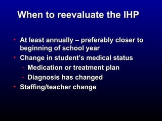 WWhheenn ttoo rreeeevvaalluuaattee tthhee IIHHPP 
• AAtt lleeaasstt aannnnuuaallllyy –– pprreeffeerraabbllyy cclloosseerr ttoo 
bbeeggiinnnniinngg ooff sscchhooooll yyeeaarr 
• CChhaannggee iinn ssttuuddeenntt’’ss mmeeddiiccaall ssttaattuuss 
- MMeeddiiccaattiioonn oorr ttrreeaattmmeenntt ppllaann 
- DDiiaaggnnoossiiss hhaass cchhaannggeedd 
• SSttaaffffiinngg//tteeaacchheerr cchhaannggee 
 