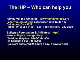 The IIHHPP –– WWhhoo ccaann hheellpp yyoouu 
FFaammiillyy VVooiicceess AAffffiilliiaatteess:: wwwwww..ffaammiillyyvvooiicceess..oorrgg 
FFaammiillyy VVooiicceess ooff OOhhiioo 66555555 BBuusscchh BBllvvdd SSuuiittee 111122 · 
CCoolluummbbuuss,, OOHH 4433222299 
PPhhoonnee:: ((441199) 225511--88119900 · FFaaxx:: · TToollll--FFrreeee:: ((887777) 332222--22220000 
EEppiilleeppssyy FFoouunnddaattiioonn && AAffffiilliiaatteess:: hhttttpp:://// 
wwwwww..eeppiilleeppssyy..ccoomm//ggeett--hheellpp 
•TToollll--FFrreeee HHeellpplliinnee:: 11--880000--333322--11000000 
((eenn EEssppaaññooll 11--886666--774488--88000088) 
•CCaallllss aarree aannsswweerreedd 2244 hhoouurrss aa ddaayy,, 77 ddaayyss aa wweeeekk.. 
 