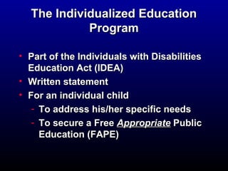 The Individualized EEdduuccaattiioonn 
PPrrooggrraamm 
• PPaarrtt ooff tthhee IInnddiivviidduuaallss wwiitthh DDiissaabbiilliittiieess 
EEdduuccaattiioonn AAcctt ((IIDDEEAA)) 
• WWrriitttteenn ssttaatteemmeenntt 
• FFoorr aann iinnddiivviidduuaall cchhiilldd 
- TToo aaddddrreessss hhiiss//hheerr ssppeecciiffiicc nneeeeddss 
- TToo sseeccuurree aa FFrreeee AApppprroopprriiaattee PPuubblliicc 
EEdduuccaattiioonn ((FFAAPPEE)) 
 