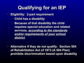 QQuuaalliiffyyiinngg ffoorr aann IIEEPP 
• EElliiggiibbiilliittyy:: 22--ppaarrtt rreeqquuiirreemmeenntt 
- CChhiilldd hhaass aa ddiissaabbiilliittyy 
- BBeeccaauussee ooff tthhaatt ddiissaabbiilliittyy tthhee cchhiilldd 
rreeqquuiirreess ssppeecciiaall eedduuccaattiioonn aanndd rreellaatteedd 
sseerrvviicceess,, aaccccoorrddiinngg ttoo tthhee ssttaannddaarrddss 
aanndd//oorr rreeqquuiirreemmeennttss ooff yyoouurr sscchhooooll 
ddiissttrriicctt.. 
• AAlltteerrnnaattiivvee iiff tthheeyy ddoo nnoott qquuaalliiffyy:: SSeeccttiioonn 550044 
ooff RReehhaabbiilliittaattiioonn AAcctt ooff 11997733 ((AA 550044 PPllaann)) 
pprroohhiibbiittss ddiissccrriimmiinnaattiioonn bbaasseedd uuppoonn ddiissaabbiilliittyy 
 