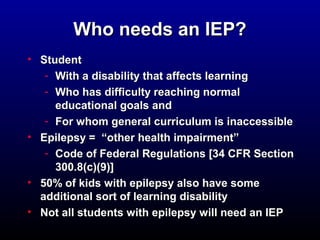 WWhhoo nneeeeddss aann IIEEPP?? 
• SSttuuddeenntt 
- WWiitthh aa ddiissaabbiilliittyy tthhaatt aaffffeeccttss lleeaarrnniinngg 
- WWhhoo hhaass ddiiffffiiccuullttyy rreeaacchhiinngg nnoorrmmaall 
eedduuccaattiioonnaall ggooaallss aanndd 
- FFoorr wwhhoomm ggeenneerraall ccuurrrriiccuulluumm iiss iinnaacccceessssiibbllee 
• EEppiilleeppssyy == ““ootthheerr hheeaalltthh iimmppaaiirrmmeenntt”” 
- CCooddee ooff FFeeddeerraall RReegguullaattiioonnss [[3344 CCFFRR SSeeccttiioonn 
330000..88((cc))((99))]] 
• 5500%% ooff kkiiddss wwiitthh eeppiilleeppssyy aallssoo hhaavvee ssoommee 
aaddddiittiioonnaall ssoorrtt ooff lleeaarrnniinngg ddiissaabbiilliittyy 
• NNoott aallll ssttuuddeennttss wwiitthh eeppiilleeppssyy wwiillll nneeeedd aann IIEEPP 
 