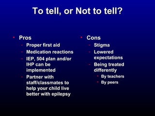 TToo tteellll,, oorr NNoott ttoo tteellll?? 
• PPrrooss 
- PPrrooppeerr ffiirrsstt aaiidd 
- MMeeddiiccaattiioonn rreeaaccttiioonnss 
- IIEEPP,, 550044 ppllaann aanndd//oorr 
IIHHPP ccaann bbee 
iimmpplleemmeenntteedd 
- PPaarrttnneerr wwiitthh 
ssttaaffff//ccllaassssmmaatteess ttoo 
hheellpp yyoouurr cchhiilldd lliivvee 
bbeetttteerr wwiitthh eeppiilleeppssyy 
• CCoonnss 
- SSttiiggmmaa 
- LLoowweerreedd 
eexxppeeccttaattiioonnss 
- BBeeiinngg ttrreeaatteedd 
ddiiffffeerreennttllyy 
• BByy tteeaacchheerrss 
• BByy ppeeeerrss 
 