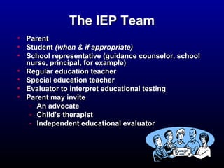 TThhee IIEEPP TTeeaamm 
• PPaarreenntt 
• SSttuuddeenntt ((wwhheenn && iiff aapppprroopprriiaattee)) 
• SScchhooooll rreepprreesseennttaattiivvee ((gguuiiddaannccee ccoouunnsseelloorr,, sscchhooooll 
nnuurrssee,, pprriinncciippaall,, ffoorr eexxaammppllee)) 
• RReegguullaarr eedduuccaattiioonn tteeaacchheerr 
• SSppeecciiaall eedduuccaattiioonn tteeaacchheerr 
• EEvvaalluuaattoorr ttoo iinntteerrpprreett eedduuccaattiioonnaall tteessttiinngg 
• PPaarreenntt mmaayy iinnvviittee 
- AAnn aaddvvooccaattee 
- CChhiilldd’’ss tthheerraappiisstt 
- IInnddeeppeennddeenntt eedduuccaattiioonnaall eevvaalluuaattoorr 
 