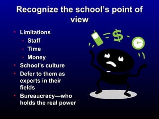 Recognize tthhee sscchhooooll’’ss ppooiinntt ooff 
vviieeww 
• LLiimmiittaattiioonnss 
- SSttaaffff 
- TTiimmee 
- MMoonneeyy 
• SScchhooooll’’ss ccuullttuurree 
• DDeeffeerr ttoo tthheemm aass 
eexxppeerrttss iinn tthheeiirr 
ffiieellddss 
• BBuurreeaauuccrraaccyy——wwhhoo 
hhoollddss tthhee rreeaall ppoowweerr 
 