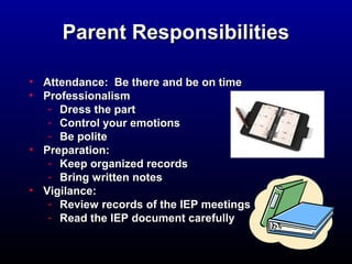 PPaarreenntt RReessppoonnssiibbiilliittiieess 
• AAtttteennddaannccee:: BBee tthheerree aanndd bbee oonn ttiimmee 
• PPrrooffeessssiioonnaalliissmm 
- DDrreessss tthhee ppaarrtt 
- CCoonnttrrooll yyoouurr eemmoottiioonnss 
- BBee ppoolliittee 
• PPrreeppaarraattiioonn:: 
- KKeeeepp oorrggaanniizzeedd rreeccoorrddss 
- BBrriinngg wwrriitttteenn nnootteess 
• VViiggiillaannccee:: 
- RReevviieeww rreeccoorrddss ooff tthhee IIEEPP mmeeeettiinnggss 
- RReeaadd tthhee IIEEPP ddooccuummeenntt ccaarreeffuullllyy 
 