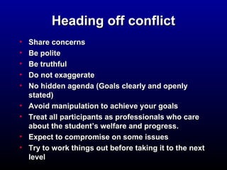 HHeeaaddiinngg ooffff ccoonnfflliicctt 
• SShhaarree ccoonncceerrnnss 
• BBee ppoolliittee 
• BBee ttrruutthhffuull 
• DDoo nnoott eexxaaggggeerraattee 
• NNoo hhiiddddeenn aaggeennddaa ((GGooaallss cclleeaarrllyy aanndd ooppeennllyy 
ssttaatteedd)) 
• AAvvooiidd mmaanniippuullaattiioonn ttoo aacchhiieevvee yyoouurr ggooaallss 
• TTrreeaatt aallll ppaarrttiicciippaannttss aass pprrooffeessssiioonnaallss wwhhoo ccaarree 
aabboouutt tthhee ssttuuddeenntt’’ss wweellffaarree aanndd pprrooggrreessss.. 
• EExxppeecctt ttoo ccoommpprroommiissee oonn ssoommee iissssuueess 
• TTrryy ttoo wwoorrkk tthhiinnggss oouutt bbeeffoorree ttaakkiinngg iitt ttoo tthhee nneexxtt 
lleevveell 
 