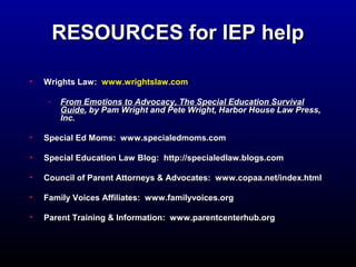 RREESSOOUURRCCEESS ffoorr IIEEPP hheellpp 
• WWrriigghhttss LLaaww:: wwwwww..wwrriigghhttssllaaww..ccoomm 
- FFrroomm EEmmoottiioonnss ttoo AAddvvooccaaccyy,, TThhee SSppeecciiaall EEdduuccaattiioonn SSuurrvviivvaall 
GGuuiiddee,, bbyy PPaamm WWrriigghhtt aanndd PPeettee WWrriigghhtt,, HHaarrbboorr HHoouussee LLaaww PPrreessss,, 
IInncc.. 
• SSppeecciiaall EEdd MMoommss:: wwwwww..ssppeecciiaalleeddmmoommss..ccoomm 
• SSppeecciiaall EEdduuccaattiioonn LLaaww BBlloogg:: hhttttpp::////ssppeecciiaalleeddllaaww..bbllooggss..ccoomm 
• CCoouunncciill ooff PPaarreenntt AAttttoorrnneeyyss & AAddvvooccaatteess:: wwwwww..ccooppaaaa..nneett//iinnddeexx..hhttmmll 
• FFaammiillyy VVooiicceess AAffffiilliiaatteess:: wwwwww..ffaammiillyyvvooiicceess..oorrgg 
• PPaarreenntt TTrraaiinniinngg & IInnffoorrmmaattiioonn:: wwwwww..ppaarreennttcceenntteerrhhuubb..oorrgg 
 