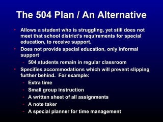 TThhee 550044 PPllaann // AAnn AAlltteerrnnaattiivvee 
• AAlllloowwss aa ssttuuddeenntt wwhhoo iiss ssttrruugggglliinngg,, yyeett ssttiillll ddooeess nnoott 
mmeeeett tthhaatt sscchhooooll ddiissttrriicctt’’ss rreeqquuiirreemmeennttss ffoorr ssppeecciiaall 
eedduuccaattiioonn,, ttoo rreecceeiivvee ssuuppppoorrtt.. 
• DDooeess nnoott pprroovviiddee ssppeecciiaall eedduuccaattiioonn,, oonnllyy iinnffoorrmmaall 
ssuuppppoorrtt 
- 550044 ssttuuddeennttss rreemmaaiinn iinn rreegguullaarr ccllaassssrroooomm 
• SSppeecciiffiieess aaccccoommmmooddaattiioonnss wwhhiicchh wwiillll pprreevveenntt sslliippppiinngg 
ffuurrtthheerr bbeehhiinndd.. FFoorr eexxaammppllee:: 
- EExxttrraa ttiimmee 
- SSmmaallll ggrroouupp iinnssttrruuccttiioonn 
- AA wwrriitttteenn sshheeeett ooff aallll aassssiiggnnmmeennttss 
- AA nnoottee ttaakkeerr 
- AA ssppeecciiaall ppllaannnneerr ffoorr ttiimmee mmaannaaggeemmeenntt 
 