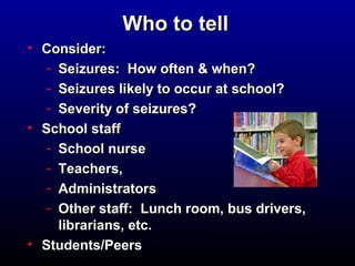 WWhhoo ttoo tteellll 
• CCoonnssiiddeerr:: 
- SSeeiizzuurreess:: HHooww oofftteenn && wwhheenn?? 
- SSeeiizzuurreess lliikkeellyy ttoo ooccccuurr aatt sscchhooooll?? 
- SSeevveerriittyy ooff sseeiizzuurreess?? 
• SScchhooooll ssttaaffff 
- SScchhooooll nnuurrssee 
- TTeeaacchheerrss,, 
- AAddmmiinniissttrraattoorrss 
- OOtthheerr ssttaaffff:: LLuunncchh rroooomm,, bbuuss ddrriivveerrss,, 
lliibbrraarriiaannss,, eettcc.. 
• SSttuuddeennttss//PPeeeerrss 
 