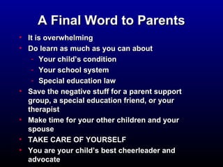 AA FFiinnaall WWoorrdd ttoo PPaarreennttss 
• IItt iiss oovveerrwwhheellmmiinngg 
• DDoo lleeaarrnn aass mmuucchh aass yyoouu ccaann aabboouutt 
- YYoouurr cchhiilldd’’ss ccoonnddiittiioonn 
- YYoouurr sscchhooooll ssyysstteemm 
- SSppeecciiaall eedduuccaattiioonn llaaww 
• SSaavvee tthhee nneeggaattiivvee ssttuuffff ffoorr aa ppaarreenntt ssuuppppoorrtt 
ggrroouupp,, aa ssppeecciiaall eedduuccaattiioonn ffrriieenndd,, oorr yyoouurr 
tthheerraappiisstt 
• MMaakkee ttiimmee ffoorr yyoouurr ootthheerr cchhiillddrreenn aanndd yyoouurr 
ssppoouussee 
• TTAAKKEE CCAARREE OOFF YYOOUURRSSEELLFF 
• YYoouu aarree yyoouurr cchhiilldd’’ss bbeesstt cchheeeerrlleeaaddeerr aanndd 
aaddvvooccaattee 
 
