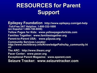 RREESSOOUURRCCEESS ffoorr PPaarreenntt 
SSuuppppoorrtt 
EEppiilleeppssyy FFoouunnddaattiioonn hhttttpp::////wwwwww..eeppiilleeppssyy..ccoomm//ggeett--hheellpp 
•TToollll--FFrreeee 2244//77 HHeellpplliinnee:: 11--880000--3322--11000000 
((eenn EEssppaaññooll 11--886666--774488--88000088)) 
YYeellllooww PPaaggeess ffoorr KKiiddss:: wwwwww..yyeelllloowwppaaggeessffoorrkkiiddss..ccoomm 
FFaammiilliieess TTooggeetthheerr:: wwwwww..ffaammiilliieessttooggeetthheerr..oorrgg 
PPaarreenntt--ttoo--PPaarreenntt UUSSAA:: wwwwww..pp22ppuussaa..oorrgg 
CCoommmmuunniittyy SSeerrvviicceess LLooccaattoorr:: 
hhttttpp::////wwwwww..mmcchhlliibbrraarryy..iinnffoo//KKnnoowwlleeddggeePPaatthhss//kkpp__ccoommmmuunniittyy..hhtt 
mmll 
TThhee AARRCC:: hhttttpp::////wwwwww..tthheeaarrcc..oorrgg// 
PPaacceerr CCeenntteerr:: wwwwww..ppaacceerr..oorrgg 
EExxcceeppttiioonnaall PPaarreenntt MMaaggaazziinnee:: wwwwww..eeppaarreenntt..ccoomm 
SSeeiizzuurree TTrraacckkeerr:: wwwwww..sseeiizzuurreettrraacckkeerr..ccoomm 
 