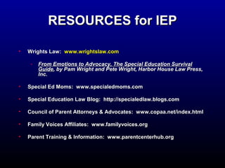 RREESSOOUURRCCEESS ffoorr IIEEPP 
• WWrriigghhttss LLaaww:: wwwwww..wwrriigghhttssllaaww..ccoomm 
- FFrroomm EEmmoottiioonnss ttoo AAddvvooccaaccyy,, TThhee SSppeecciiaall EEdduuccaattiioonn SSuurrvviivvaall 
GGuuiiddee,, bbyy PPaamm WWrriigghhtt aanndd PPeettee WWrriigghhtt,, HHaarrbboorr HHoouussee LLaaww PPrreessss,, 
IInncc.. 
• SSppeecciiaall EEdd MMoommss:: wwwwww..ssppeecciiaalleeddmmoommss..ccoomm 
• SSppeecciiaall EEdduuccaattiioonn LLaaww BBlloogg:: hhttttpp::////ssppeecciiaalleeddllaaww..bbllooggss..ccoomm 
• CCoouunncciill ooff PPaarreenntt AAttttoorrnneeyyss & AAddvvooccaatteess:: wwwwww..ccooppaaaa..nneett//iinnddeexx..hhttmmll 
• FFaammiillyy VVooiicceess AAffffiilliiaatteess:: wwwwww..ffaammiillyyvvooiicceess..oorrgg 
• PPaarreenntt TTrraaiinniinngg & IInnffoorrmmaattiioonn:: wwwwww..ppaarreennttcceenntteerrhhuubb..oorrgg 
 